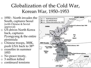 o 1950 - North invades the
South, captures Seoul
(with Chinese & Soviet
approval)
o US drives North Korea
back, captures
Pyongyang & the entire
peninsula
o Chinese troops, 300K,
push USA back to 38th
o ceasefire in summer
1953
o No peace treaty,
o 3 million killed
o continued tensions
Globalization of the Cold War,
Korean War, 1950–1953
 