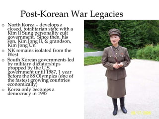 26
Post-Korean War Legacies
o North Korea – develops a
closed, totalitarian state with a
Kim Il Sung personality cult
government. Since then, his
son, Kim Jong Il, & grandson,
Kim Jong Un
o NK remains isolated from the
West
o South Korean governments led
by military dictatorships
propped by the U.S.
government until 1987, 1 year
before the 88 Olympics (one of
the fastest growing countries
economically)
o Korea only becomes a
democracy in 1987
 