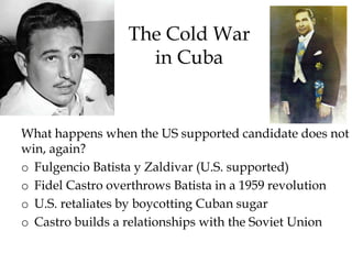 The Cold War
in Cuba
What happens when the US supported candidate does not
win, again?
o Fulgencio Batista y Zaldivar (U.S. supported)
o Fidel Castro overthrows Batista in a 1959 revolution
o U.S. retaliates by boycotting Cuban sugar
o Castro builds a relationships with the Soviet Union
 