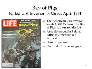 28
Bay of Pigs:
Failed U.S. Invasion of Cuba, April 1961
o The American CIA arms &
sends 1,500 Cubans into Bay
of Pigs to spur revolution
o force destroyed in 3 days,
without American air
support
o US embarrassed
o Castro & Cuba looks good
 
