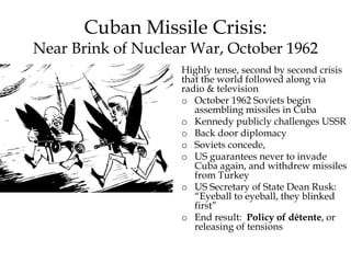 Cuban Missile Crisis:
Near Brink of Nuclear War, October 1962
Highly tense, second by second crisis
that the world followed along via
radio & television
o October 1962 Soviets begin
assembling missiles in Cuba
o Kennedy publicly challenges USSR
o Back door diplomacy
o Soviets concede,
o US guarantees never to invade
Cuba again, and withdrew missiles
from Turkey
o US Secretary of State Dean Rusk:
“Eyeball to eyeball, they blinked
first”
o End result: Policy of détente, or
releasing of tensions
 