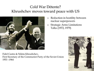 Cold War Détente?
Khrushchev moves toward peace with US
o Reduction in hostility between
nuclear superpowers
o Strategic Arms Limitations
Talks (1972, 1979)
Fidel Castro & Nikita Khrushchev,
First Secretary of the Communist Party of the Soviet Union
1953 –1964
 