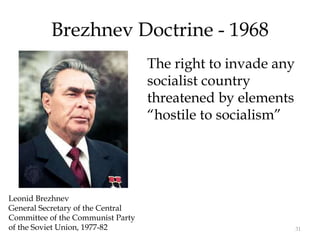31
Brezhnev Doctrine - 1968
The right to invade any
socialist country
threatened by elements
“hostile to socialism”
Leonid Brezhnev
General Secretary of the Central
Committee of the Communist Party
of the Soviet Union, 1977-82
 