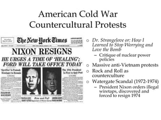 American Cold War
Countercultural Protests
o Dr. Strangelove or: How I
Learned to Stop Worrying and
Love the Bomb
– Critique of nuclear power
policies
o Massive anti-Vietnam protests
o Rock and Roll as
counterculture
o Watergate Scandal (1972-1974)
– President Nixon orders illegal
wiretaps, discovered and
forced to resign 1974
 