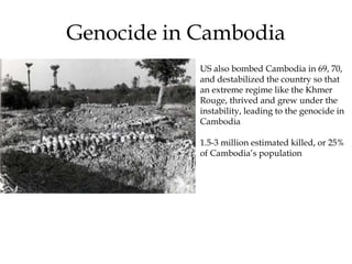 Genocide in Cambodia
US also bombed Cambodia in 69, 70,
and destabilized the country so that
an extreme regime like the Khmer
Rouge, thrived and grew under the
instability, leading to the genocide in
Cambodia
1.5-3 million estimated killed, or 25%
of Cambodia’s population
 