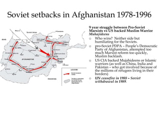 Soviet setbacks in Afghanistan 1978-1996
9 year struggle between Pro-Soviet
Marxists vs US backed Muslim Warrior
Muhajideens
o Who wins? Neither side but
humiliating for the Soviets.
o pro-Soviet PDPA – People’s Democratic
Party of Afghanistan, attempted too
much Marxist reform too quickly,
Muslim backlash.
o US CIA backed Mujahideens or Islamic
warriors (as well as China, India and
Pakistan – who got involved because of
the millions of refugees living in their
borders)
o UN ceasefire in 1988 – Soviet
withdrawal in 1989.
 