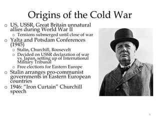 4
Origins of the Cold War
o US, USSR, Great Britain unnatural
allies during World War II
o Tensions submerged until close of war
o Yalta and Potsdam Conferences
(1945)
o Stalin, Churchill, Roosevelt
o Decided on USSR declaration of war
vs. Japan, setting up of International
Military Tribunal
o Free elections for Eastern Europe
o Stalin arranges pro-communist
governments in Eastern European
countries
o 1946: “Iron Curtain” Churchill
speech
 