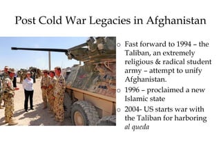Post Cold War Legacies in Afghanistan
o Fast forward to 1994 – the
Taliban, an extremely
religious & radical student
army – attempt to unify
Afghanistan.
o 1996 – proclaimed a new
Islamic state
o 2004- US starts war with
the Taliban for harboring
al queda
 