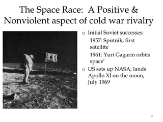 41
The Space Race: A Positive &
Nonviolent aspect of cold war rivalry
o Initial Soviet successes:
1957: Sputnik, first
satellite
1961: Yuri Gagarin orbits
space’
o US sets up NASA, lands
Apollo XI on the moon,
July 1969
 