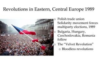 Revolutions in Eastern, Central Europe 1989
o Polish trade union
Solidarity movement forces
multiparty elections, 1989
o Bulgaria, Hungary,
Czechoslovakia, Romania
follow
o The “Velvet Revolution”
o Bloodless revolutions
 