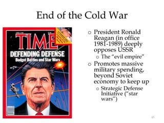 45
End of the Cold War
o President Ronald
Reagan (in office
1981-1989) deeply
opposes USSR
o The “evil empire”
o Promotes massive
military spending,
beyond Soviet
economy to keep up
o Strategic Defense
Initiative (“star
wars”)
 