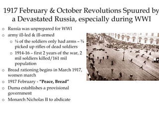 1917 February & October Revolutions Spuured by
a Devastated Russia, especially during WWI
o Russia was unprepared for WWI
o army ill-led & ill-armed
o ¼ of the soldiers only had arms – ¾
picked up rifles of dead soldiers
o 1914-16 – first 2 years of the war, 2
mil soldiers killed/161 mil
population
o Bread rationing begins in March 1917,
women march
o 1917 February - “Peace, Bread”
o Duma establishes a provisional
government
o Monarch Nicholas II to abdicate
 