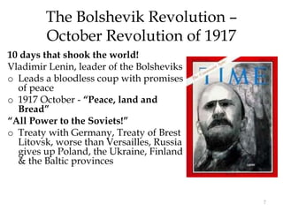 7
The Bolshevik Revolution –
October Revolution of 1917
10 days that shook the world!
Vladimir Lenin, leader of the Bolsheviks
o Leads a bloodless coup with promises
of peace
o 1917 October - “Peace, land and
Bread”
“All Power to the Soviets!”
o Treaty with Germany, Treaty of Brest
Litovsk, worse than Versailles, Russia
gives up Poland, the Ukraine, Finland
& the Baltic provinces
 