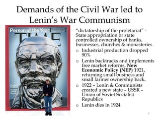 8
Demands of the Civil War led to
Lenin’s War Communism
“dictatorship of the proletariat” -
State appropriation or state
controlled ownership of banks,
businesses, churches & monasteries
o Industrial production dropped
90%
o Lenin backtracks and implements
free market reforms, New
Economic Policy (NEP) 1921,
returning small business and
small farmer ownership back.
o 1922 – Lenin & Communists
created a new state – USSR –
Union of Soviet Socialist
Republics
o Lenin dies in 1924
 