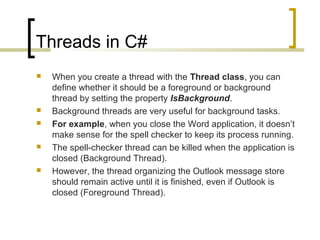 Threads in C#









When you create a thread with the Thread class, you can
define whether it should be a foreground or background
thread by setting the property IsBackground.
Background threads are very useful for background tasks.
For example, when you close the Word application, it doesn’t
make sense for the spell checker to keep its process running.
The spell-checker thread can be killed when the application is
closed (Background Thread).
However, the thread organizing the Outlook message store
should remain active until it is finished, even if Outlook is
closed (Foreground Thread).

 