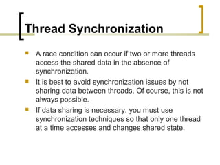 Thread Synchronization






A race condition can occur if two or more threads
access the shared data in the absence of
synchronization.
It is best to avoid synchronization issues by not
sharing data between threads. Of course, this is not
always possible.
If data sharing is necessary, you must use
synchronization techniques so that only one thread
at a time accesses and changes shared state.

 