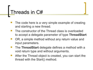 Threads in C#










The code here is a very simple example of creating
and starting a new thread.
The constructor of the Thread class is overloaded
to accept a delegate parameter of type ThreadStart
OR, a simple method without any return value and
input parameters.
The ThreadStart delegate defines a method with a
void return type and without arguments.
After the Thread object is created, you can start the
thread with the Start() method.

 