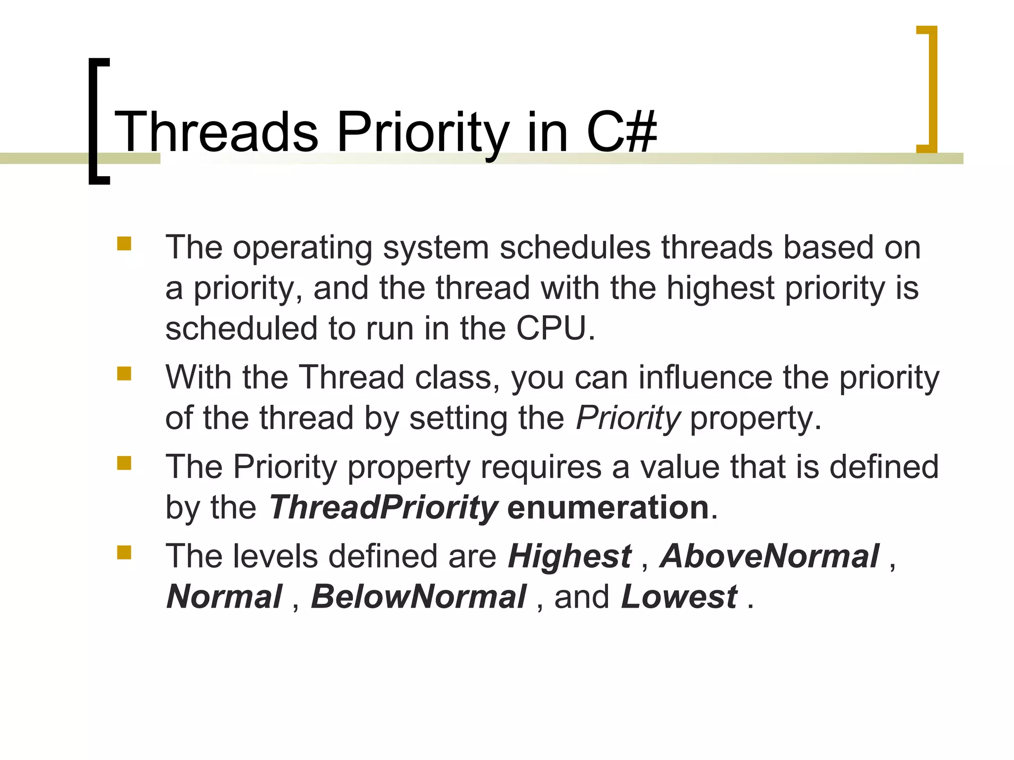 Threads Priority in C#








The operating system schedules threads based on
a priority, and the thread with the highest priority is
scheduled to run in the CPU.
With the Thread class, you can influence the priority
of the thread by setting the Priority property.
The Priority property requires a value that is defined
by the ThreadPriority enumeration.
The levels defined are Highest , AboveNormal ,
Normal , BelowNormal , and Lowest .

 