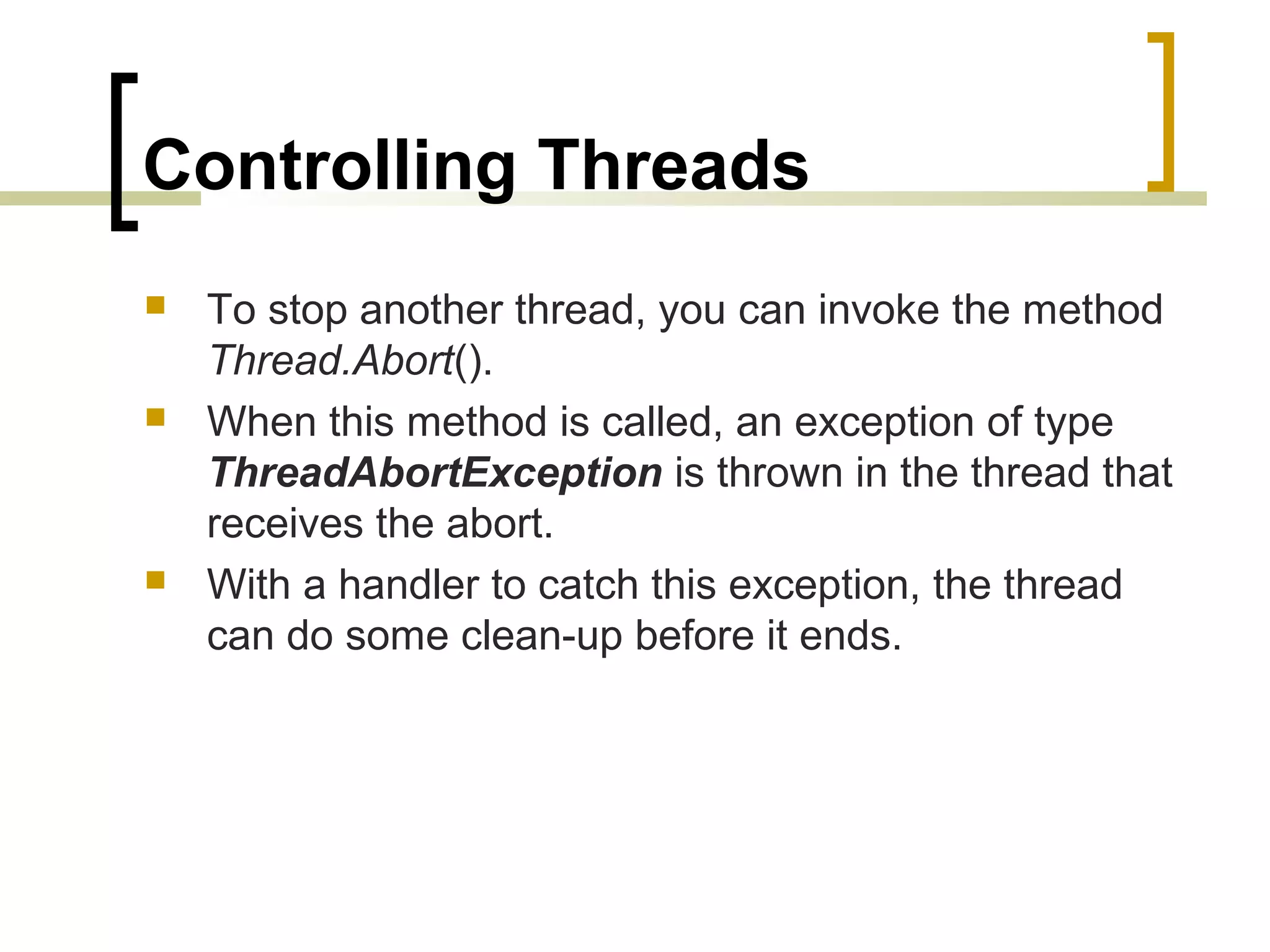 Controlling Threads






To stop another thread, you can invoke the method
Thread.Abort().
When this method is called, an exception of type
ThreadAbortException is thrown in the thread that
receives the abort.
With a handler to catch this exception, the thread
can do some clean-up before it ends.

 