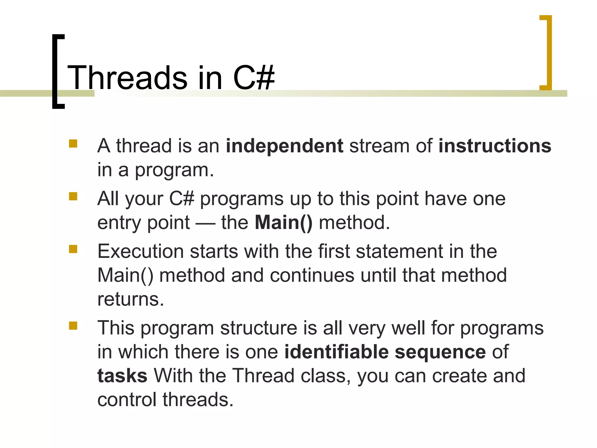 Threads in C#








A thread is an independent stream of instructions
in a program.
All your C# programs up to this point have one
entry point — the Main() method.
Execution starts with the first statement in the
Main() method and continues until that method
returns.
This program structure is all very well for programs
in which there is one identifiable sequence of
tasks With the Thread class, you can create and
control threads.

 