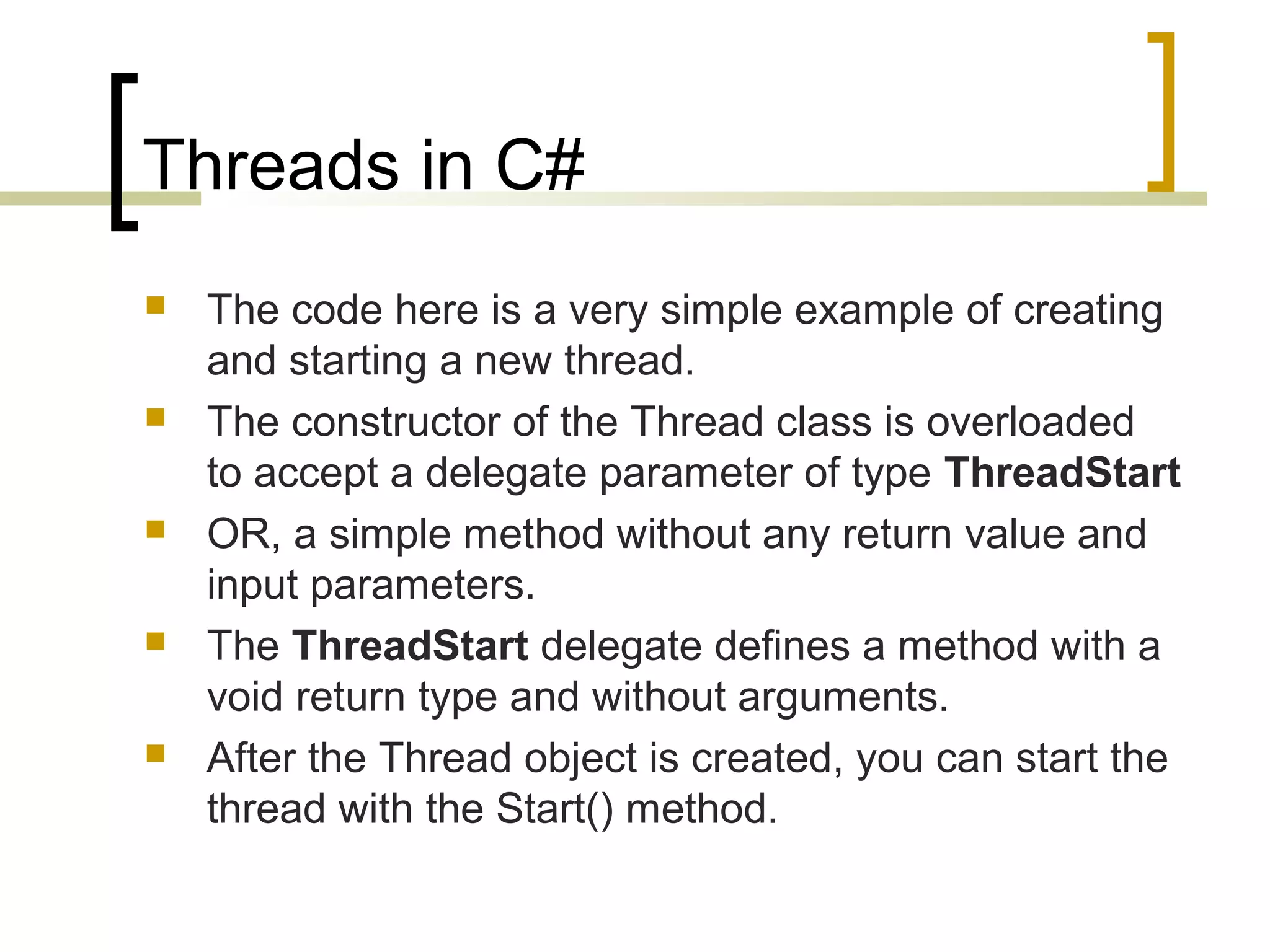 Threads in C#










The code here is a very simple example of creating
and starting a new thread.
The constructor of the Thread class is overloaded
to accept a delegate parameter of type ThreadStart
OR, a simple method without any return value and
input parameters.
The ThreadStart delegate defines a method with a
void return type and without arguments.
After the Thread object is created, you can start the
thread with the Start() method.

 