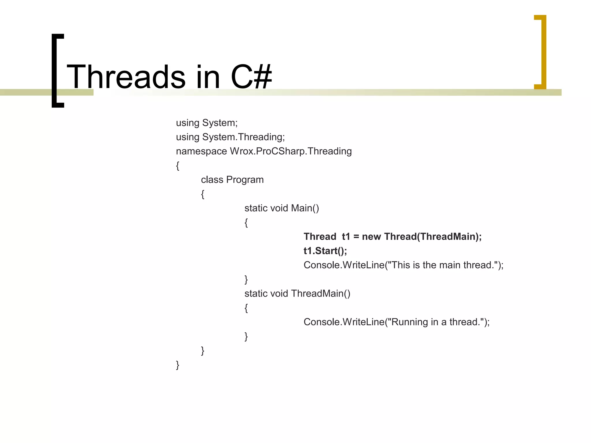 Threads in C#
using System;
using System.Threading;
namespace Wrox.ProCSharp.Threading
{
class Program
{
static void Main()
{
Thread t1 = new Thread(ThreadMain);
t1.Start();
Console.WriteLine("This is the main thread.");
}
static void ThreadMain()
{
Console.WriteLine("Running in a thread.");
}
}
}

 