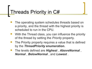 Threads Priority in C#








The operating system schedules threads based on
a priority, and the thread with the highest priority is
scheduled to run in the CPU.
With the Thread class, you can influence the priority
of the thread by setting the Priority property.
The Priority property requires a value that is defined
by the ThreadPriority enumeration.
The levels defined are Highest , AboveNormal ,
Normal , BelowNormal , and Lowest .

 