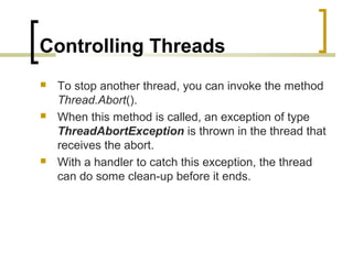 Controlling Threads






To stop another thread, you can invoke the method
Thread.Abort().
When this method is called, an exception of type
ThreadAbortException is thrown in the thread that
receives the abort.
With a handler to catch this exception, the thread
can do some clean-up before it ends.

 