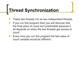 Thread Synchronization





These two threads run as two independent threads.
If you run this program then you will discover that
the final value of count isn’t predictable because it
all depends on when the two threads get access to
count.
Every time you run this program the last value of
count variable would be different.

 