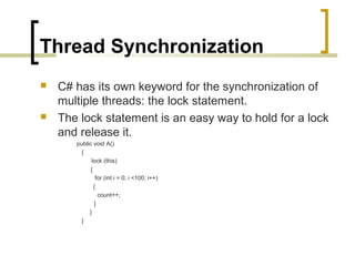 Thread Synchronization




C# has its own keyword for the synchronization of
multiple threads: the lock statement.
The lock statement is an easy way to hold for a lock
and release it.
public void A()
{
lock (this)
{
for (int i = 0; i <100; i++)
{
count++;
}
}
}

 