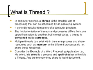 What is Thread ?









In computer science, a Thread is the smallest unit of
processing that can be scheduled by an operating system.
It generally results from a fork of a computer program.
The implementation of threads and processes differs from one
operating system to another, but in most cases, a thread is
contained inside a process.
Multiple threads can exist within the same process and share
resources such as memory, while different processes do not
share these resources.
Consider the Example of a Word Processing Application i.e.,
Ms Word. Ms Word is a process and spell-checker within it is
a Thread. And the memory they share is Word document.

 