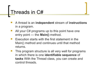 Threads in C#








A thread is an independent stream of instructions
in a program.
All your C# programs up to this point have one
entry point — the Main() method.
Execution starts with the first statement in the
Main() method and continues until that method
returns.
This program structure is all very well for programs
in which there is one identifiable sequence of
tasks With the Thread class, you can create and
control threads.

 
