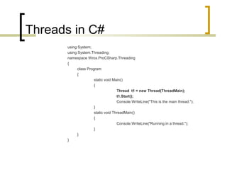 Threads in C#
using System;
using System.Threading;
namespace Wrox.ProCSharp.Threading
{
class Program
{
static void Main()
{
Thread t1 = new Thread(ThreadMain);
t1.Start();
Console.WriteLine("This is the main thread.");
}
static void ThreadMain()
{
Console.WriteLine("Running in a thread.");
}
}
}

 