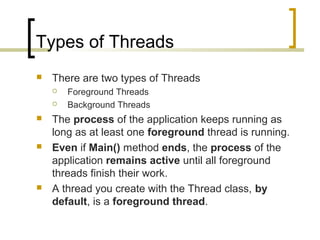 Types of Threads


There are two types of Threads









Foreground Threads
Background Threads

The process of the application keeps running as
long as at least one foreground thread is running.
Even if Main() method ends, the process of the
application remains active until all foreground
threads finish their work.
A thread you create with the Thread class, by
default, is a foreground thread.

 