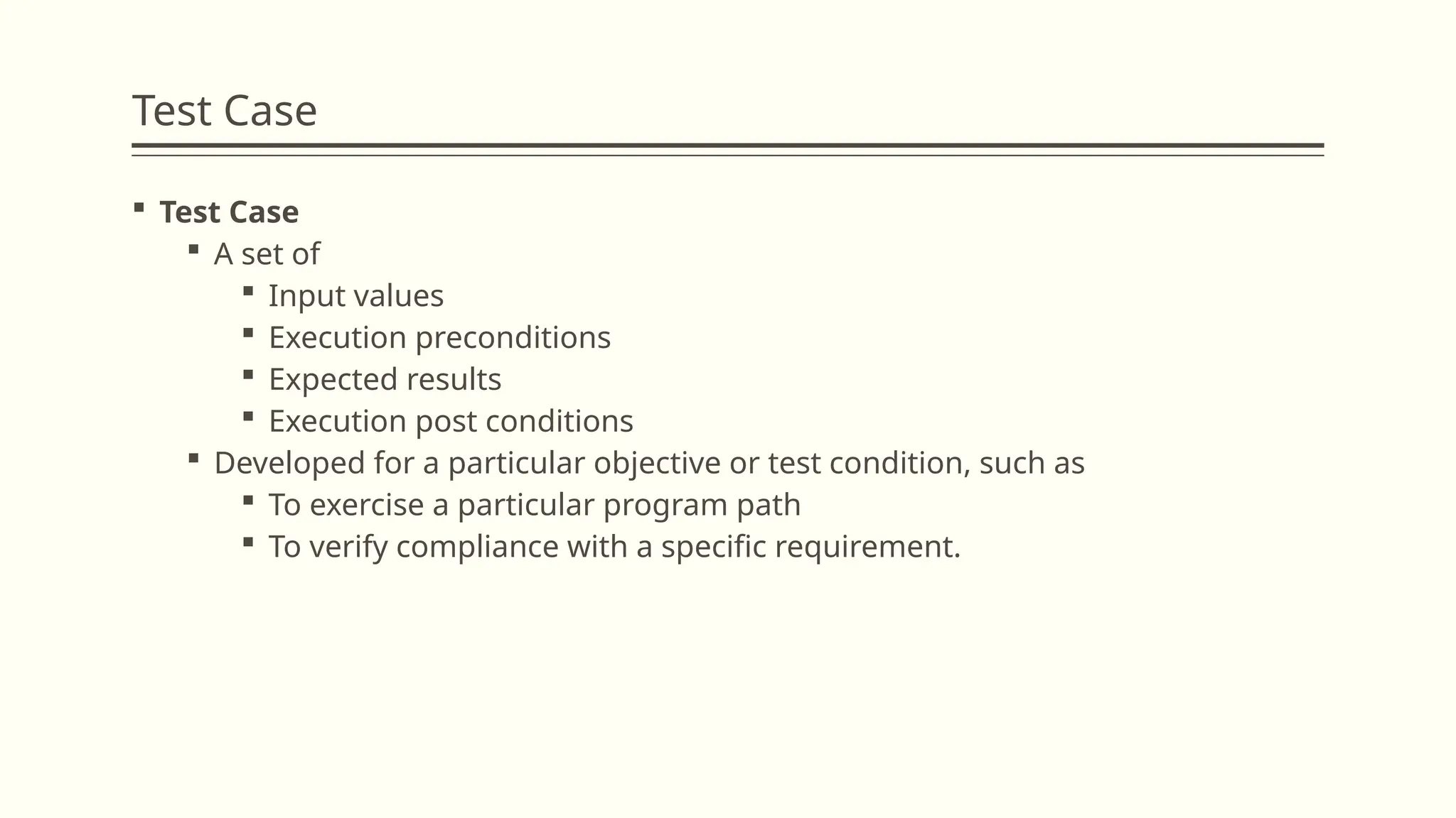 Test Case
 Test Case
 A set of
 Input values
 Execution preconditions
 Expected results
 Execution post conditions
 Developed for a particular objective or test condition, such as
 To exercise a particular program path
 To verify compliance with a specific requirement.
 