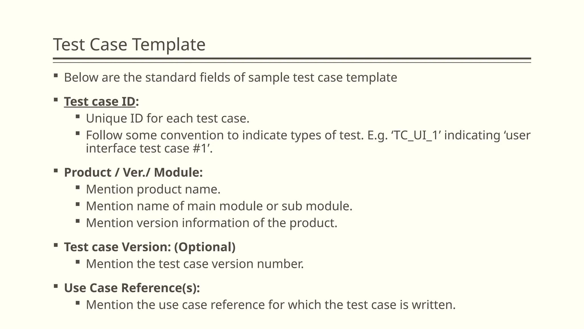 Test Case Template
 Below are the standard fields of sample test case template
 Test case ID:
 Unique ID for each test case.
 Follow some convention to indicate types of test. E.g. ‘TC_UI_1’ indicating ‘user
interface test case #1’.
 Product / Ver./ Module:
 Mention product name.
 Mention name of main module or sub module.
 Mention version information of the product.
 Test case Version: (Optional)
 Mention the test case version number.
 Use Case Reference(s):
 Mention the use case reference for which the test case is written.
 
