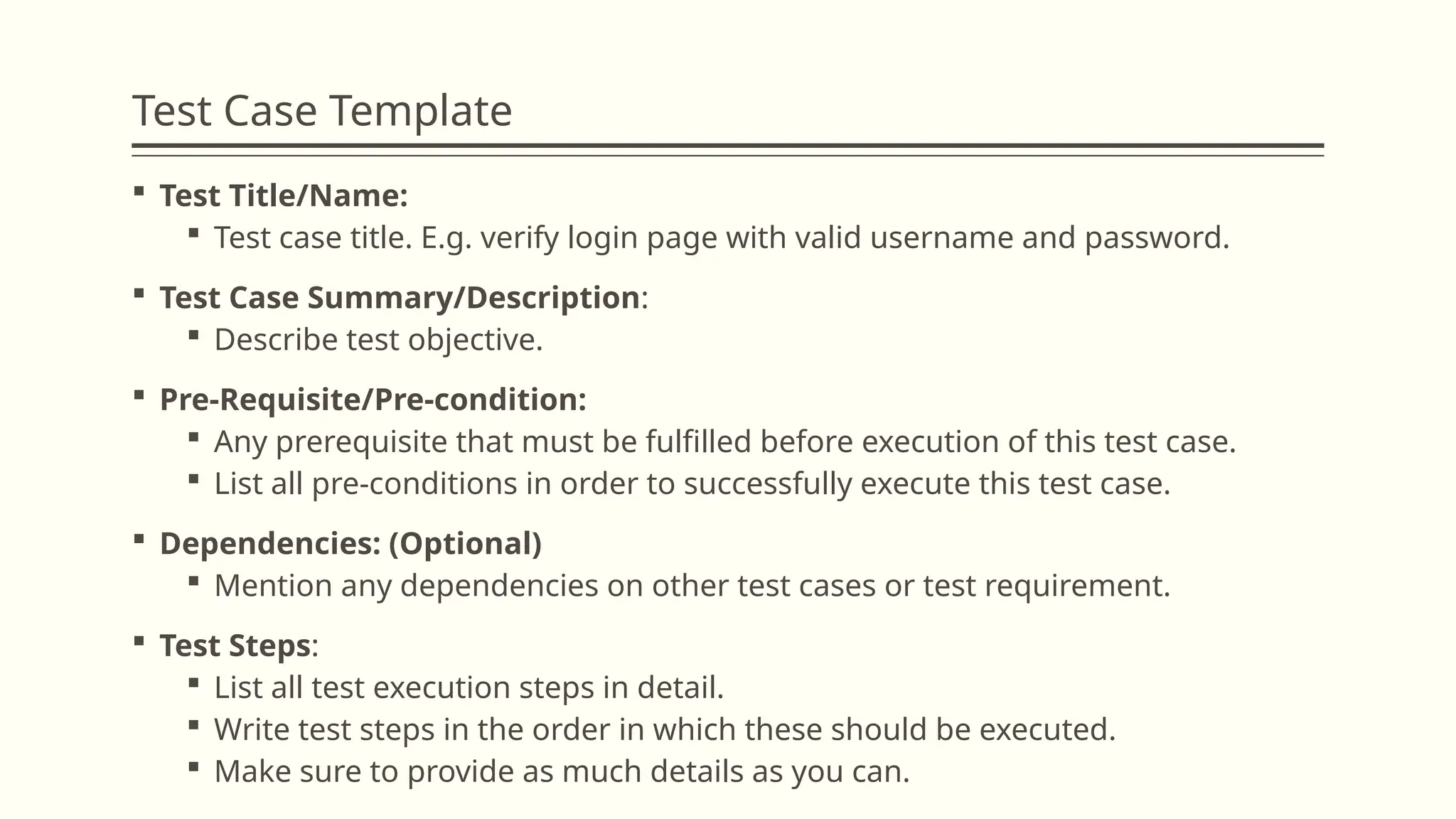 Test Case Template
 Test Title/Name:
 Test case title. E.g. verify login page with valid username and password.
 Test Case Summary/Description:
 Describe test objective.
 Pre-Requisite/Pre-condition:
 Any prerequisite that must be fulfilled before execution of this test case.
 List all pre-conditions in order to successfully execute this test case.
 Dependencies: (Optional)
 Mention any dependencies on other test cases or test requirement.
 Test Steps:
 List all test execution steps in detail.
 Write test steps in the order in which these should be executed.
 Make sure to provide as much details as you can.
 