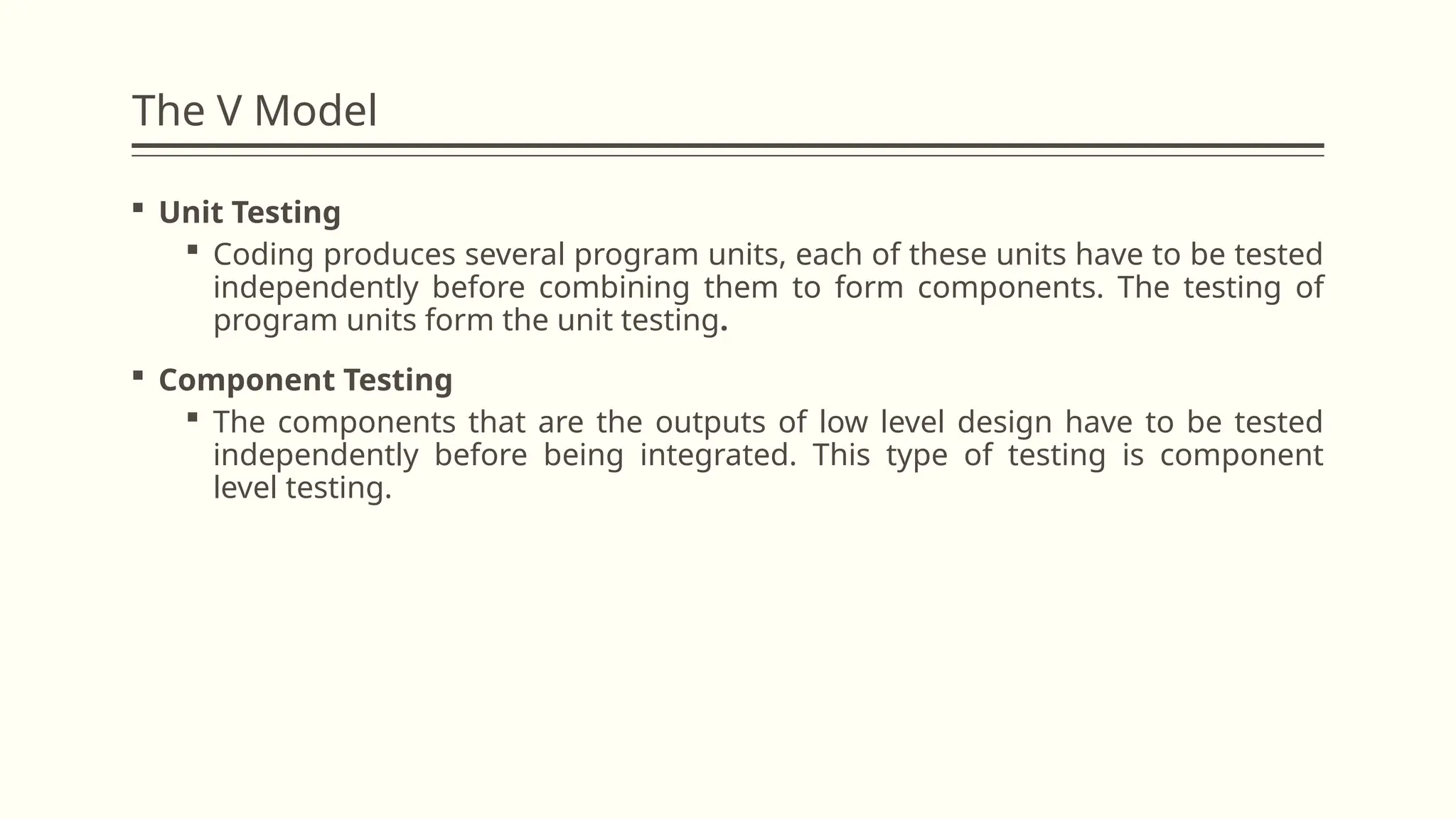 The V Model
 Unit Testing
 Coding produces several program units, each of these units have to be tested
independently before combining them to form components. The testing of
program units form the unit testing.
 Component Testing
 The components that are the outputs of low level design have to be tested
independently before being integrated. This type of testing is component
level testing.
 