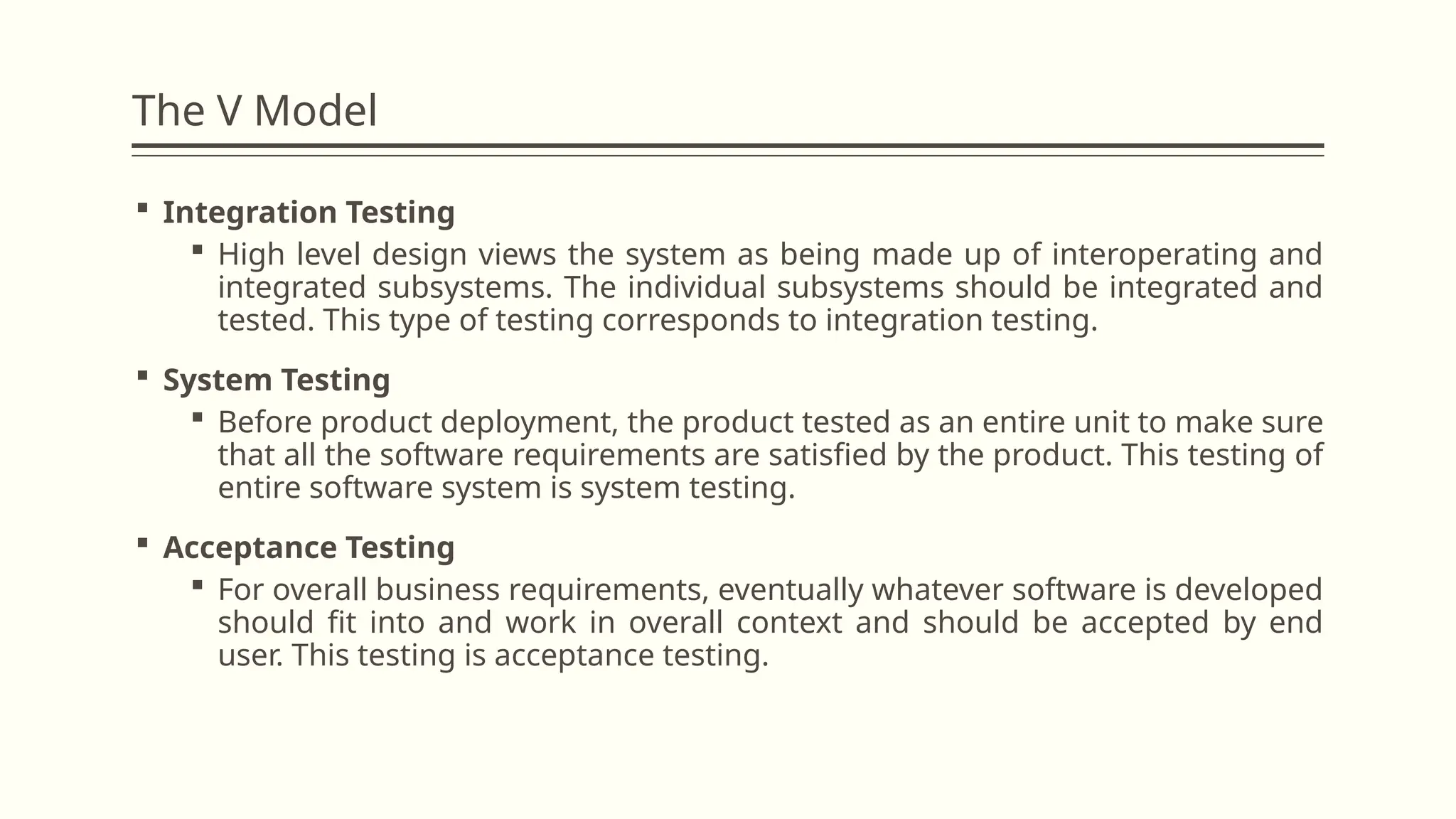 The V Model
 Integration Testing
 High level design views the system as being made up of interoperating and
integrated subsystems. The individual subsystems should be integrated and
tested. This type of testing corresponds to integration testing.
 System Testing
 Before product deployment, the product tested as an entire unit to make sure
that all the software requirements are satisfied by the product. This testing of
entire software system is system testing.
 Acceptance Testing
 For overall business requirements, eventually whatever software is developed
should fit into and work in overall context and should be accepted by end
user. This testing is acceptance testing.
 
