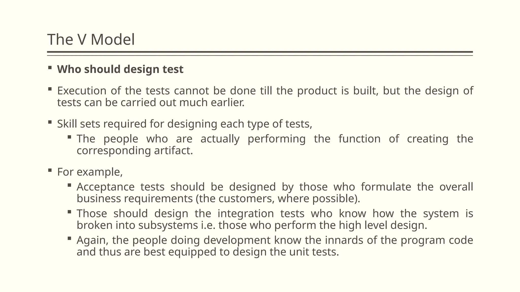 The V Model
 Who should design test
 Execution of the tests cannot be done till the product is built, but the design of
tests can be carried out much earlier.
 Skill sets required for designing each type of tests,
 The people who are actually performing the function of creating the
corresponding artifact.
 For example,
 Acceptance tests should be designed by those who formulate the overall
business requirements (the customers, where possible).
 Those should design the integration tests who know how the system is
broken into subsystems i.e. those who perform the high level design.
 Again, the people doing development know the innards of the program code
and thus are best equipped to design the unit tests.
 