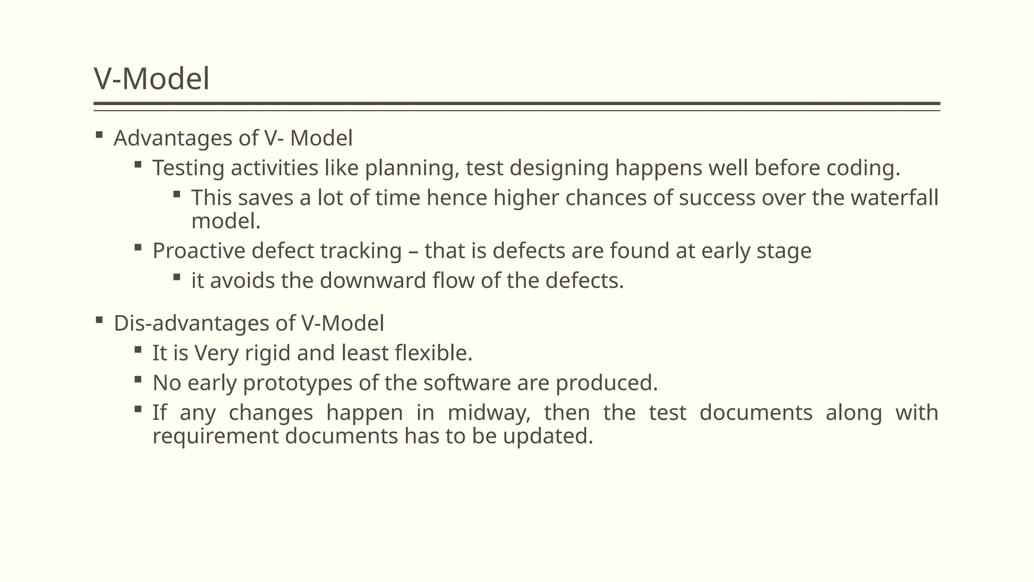 V-Model
 Advantages of V- Model
 Testing activities like planning, test designing happens well before coding.
 This saves a lot of time hence higher chances of success over the waterfall
model.
 Proactive defect tracking – that is defects are found at early stage
 it avoids the downward flow of the defects.
 Dis-advantages of V-Model
 It is Very rigid and least flexible.
 No early prototypes of the software are produced.
 If any changes happen in midway, then the test documents along with
requirement documents has to be updated.
 