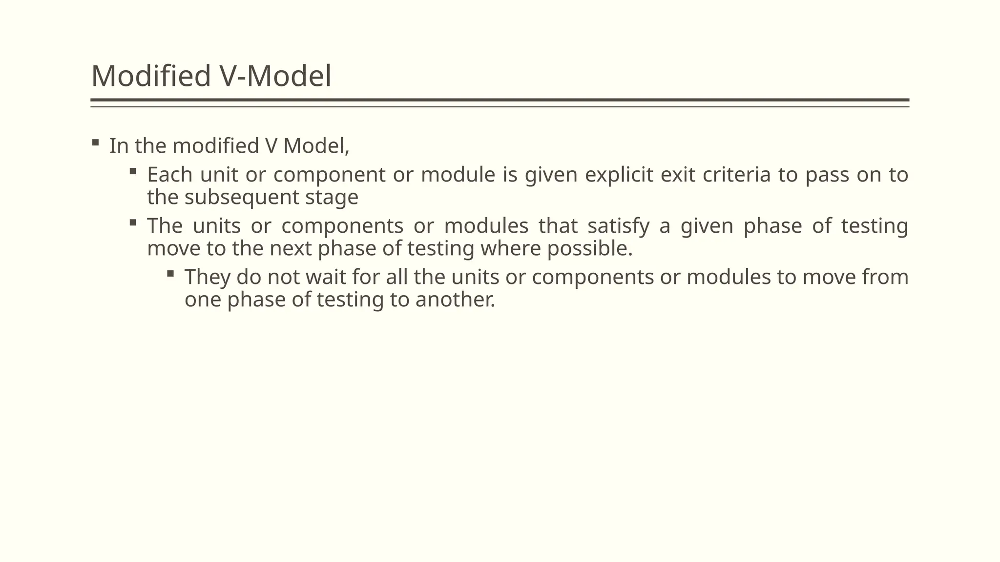Modified V-Model
 In the modified V Model,
 Each unit or component or module is given explicit exit criteria to pass on to
the subsequent stage
 The units or components or modules that satisfy a given phase of testing
move to the next phase of testing where possible.
 They do not wait for all the units or components or modules to move from
one phase of testing to another.
 