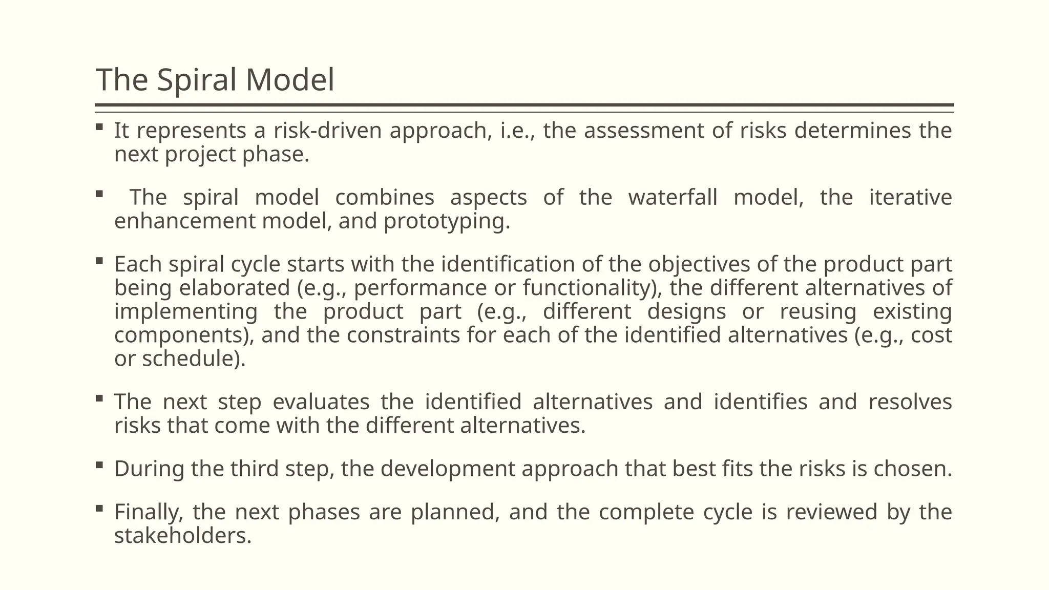 The Spiral Model
 It represents a risk-driven approach, i.e., the assessment of risks determines the
next project phase.
 The spiral model combines aspects of the waterfall model, the iterative
enhancement model, and prototyping.
 Each spiral cycle starts with the identification of the objectives of the product part
being elaborated (e.g., performance or functionality), the different alternatives of
implementing the product part (e.g., different designs or reusing existing
components), and the constraints for each of the identified alternatives (e.g., cost
or schedule).
 The next step evaluates the identified alternatives and identifies and resolves
risks that come with the different alternatives.
 During the third step, the development approach that best fits the risks is chosen.
 Finally, the next phases are planned, and the complete cycle is reviewed by the
stakeholders.
 