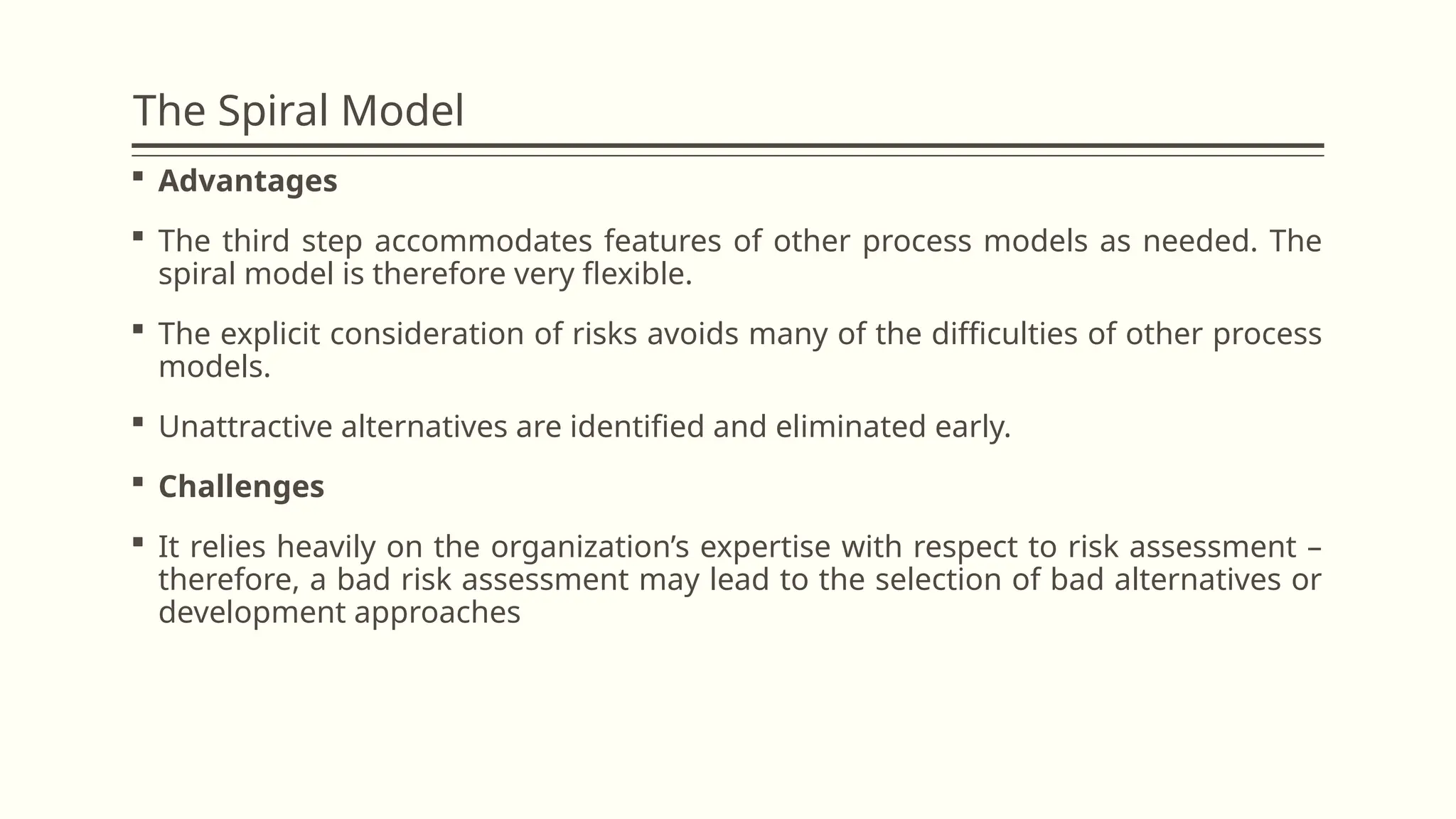The Spiral Model
 Advantages
 The third step accommodates features of other process models as needed. The
spiral model is therefore very flexible.
 The explicit consideration of risks avoids many of the difficulties of other process
models.
 Unattractive alternatives are identified and eliminated early.
 Challenges
 It relies heavily on the organization’s expertise with respect to risk assessment –
therefore, a bad risk assessment may lead to the selection of bad alternatives or
development approaches
 