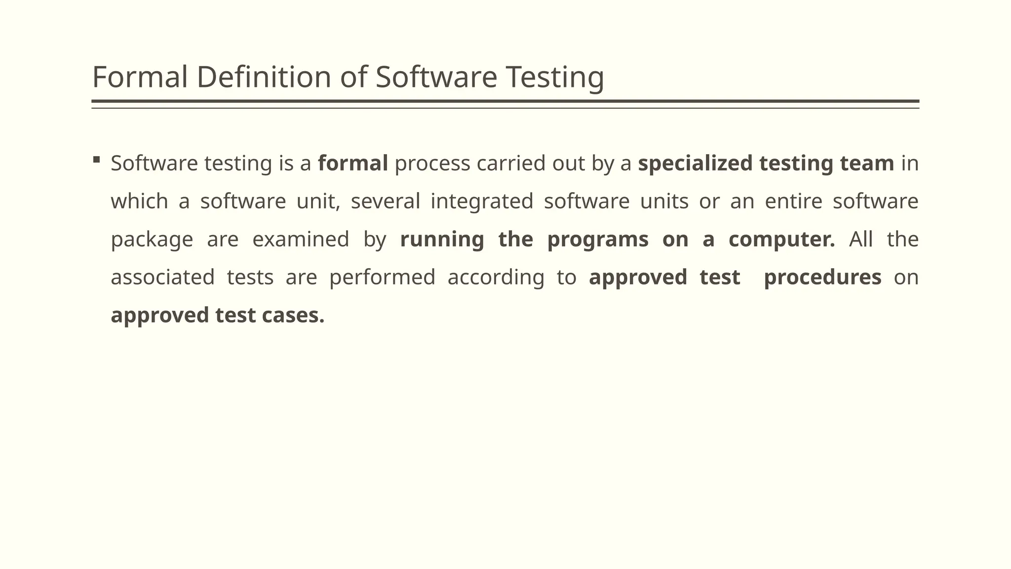 Formal Definition of Software Testing
 Software testing is a formal process carried out by a specialized testing team in
which a software unit, several integrated software units or an entire software
package are examined by running the programs on a computer. All the
associated tests are performed according to approved test procedures on
approved test cases.
 
