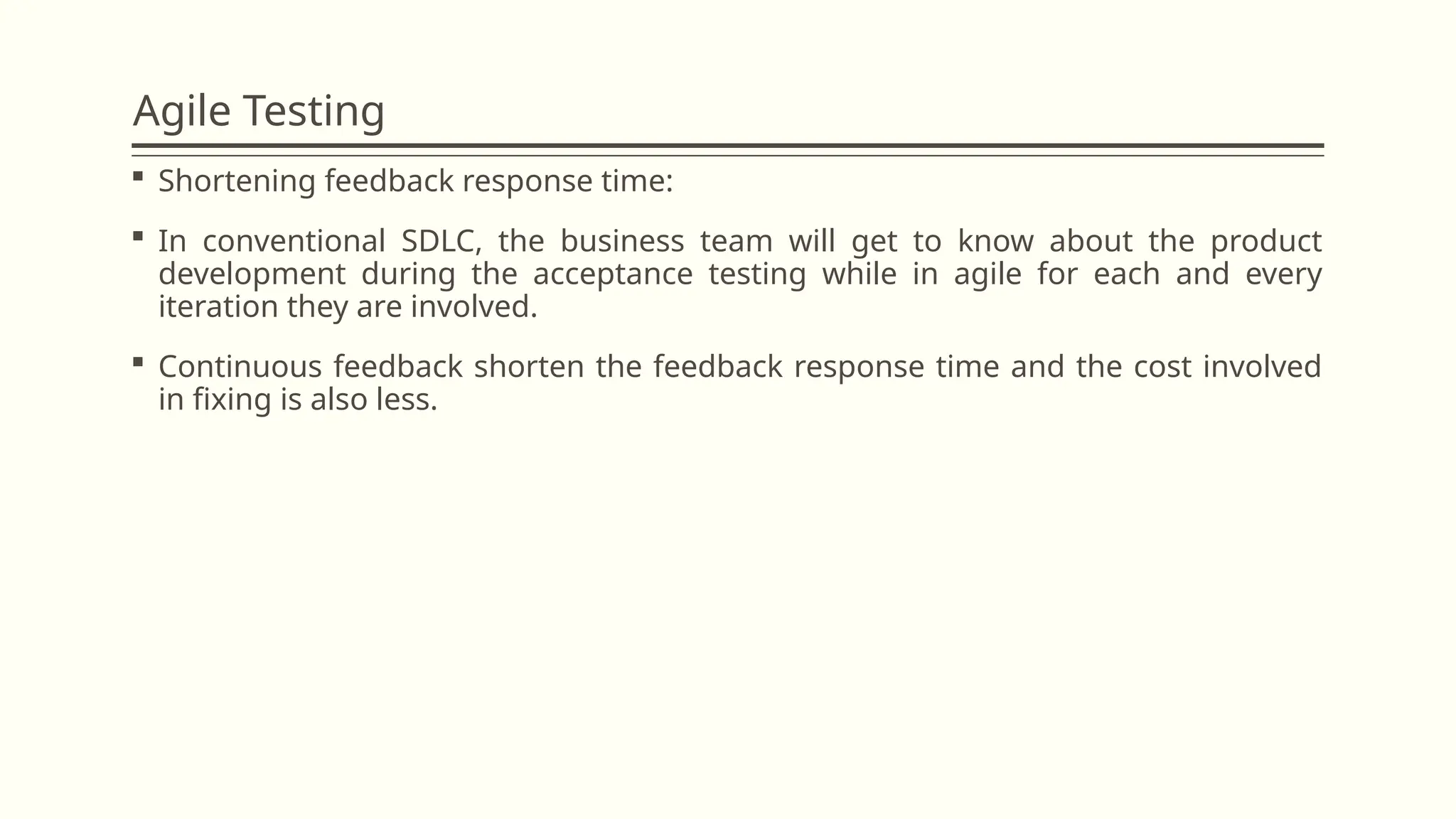 Agile Testing
 Shortening feedback response time:
 In conventional SDLC, the business team will get to know about the product
development during the acceptance testing while in agile for each and every
iteration they are involved.
 Continuous feedback shorten the feedback response time and the cost involved
in fixing is also less.
 