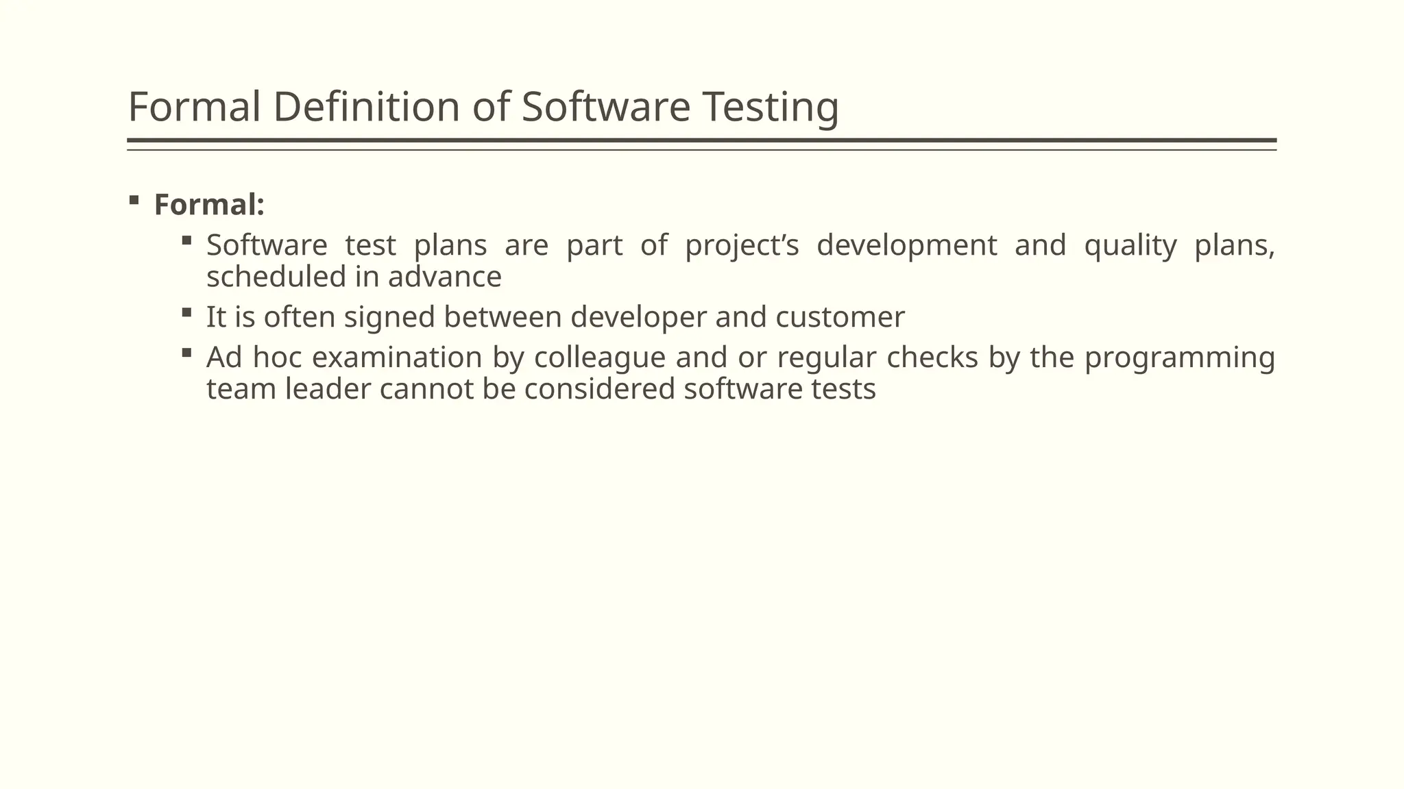 Formal Definition of Software Testing
 Formal:
 Software test plans are part of project’s development and quality plans,
scheduled in advance
 It is often signed between developer and customer
 Ad hoc examination by colleague and or regular checks by the programming
team leader cannot be considered software tests
 