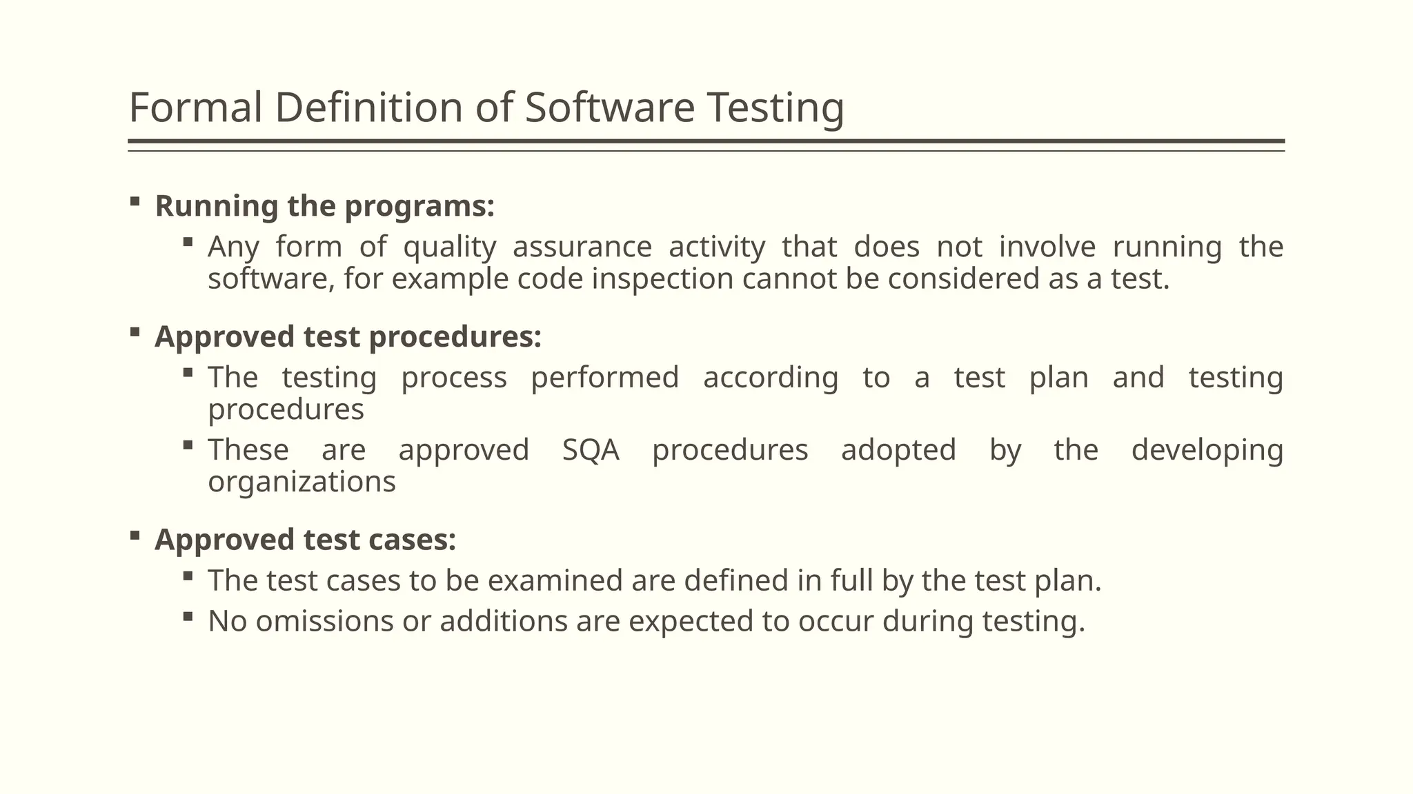 Formal Definition of Software Testing
 Running the programs:
 Any form of quality assurance activity that does not involve running the
software, for example code inspection cannot be considered as a test.
 Approved test procedures:
 The testing process performed according to a test plan and testing
procedures
 These are approved SQA procedures adopted by the developing
organizations
 Approved test cases:
 The test cases to be examined are defined in full by the test plan.
 No omissions or additions are expected to occur during testing.
 
