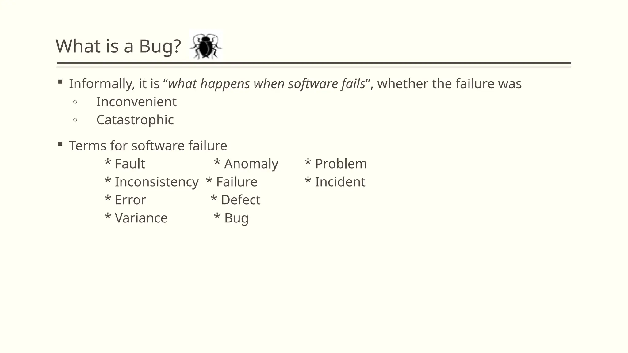 What is a Bug?
 Informally, it is “what happens when software fails”, whether the failure was
o Inconvenient
o Catastrophic
 Terms for software failure
* Fault * Anomaly * Problem
* Inconsistency * Failure * Incident
* Error * Defect
* Variance * Bug
 