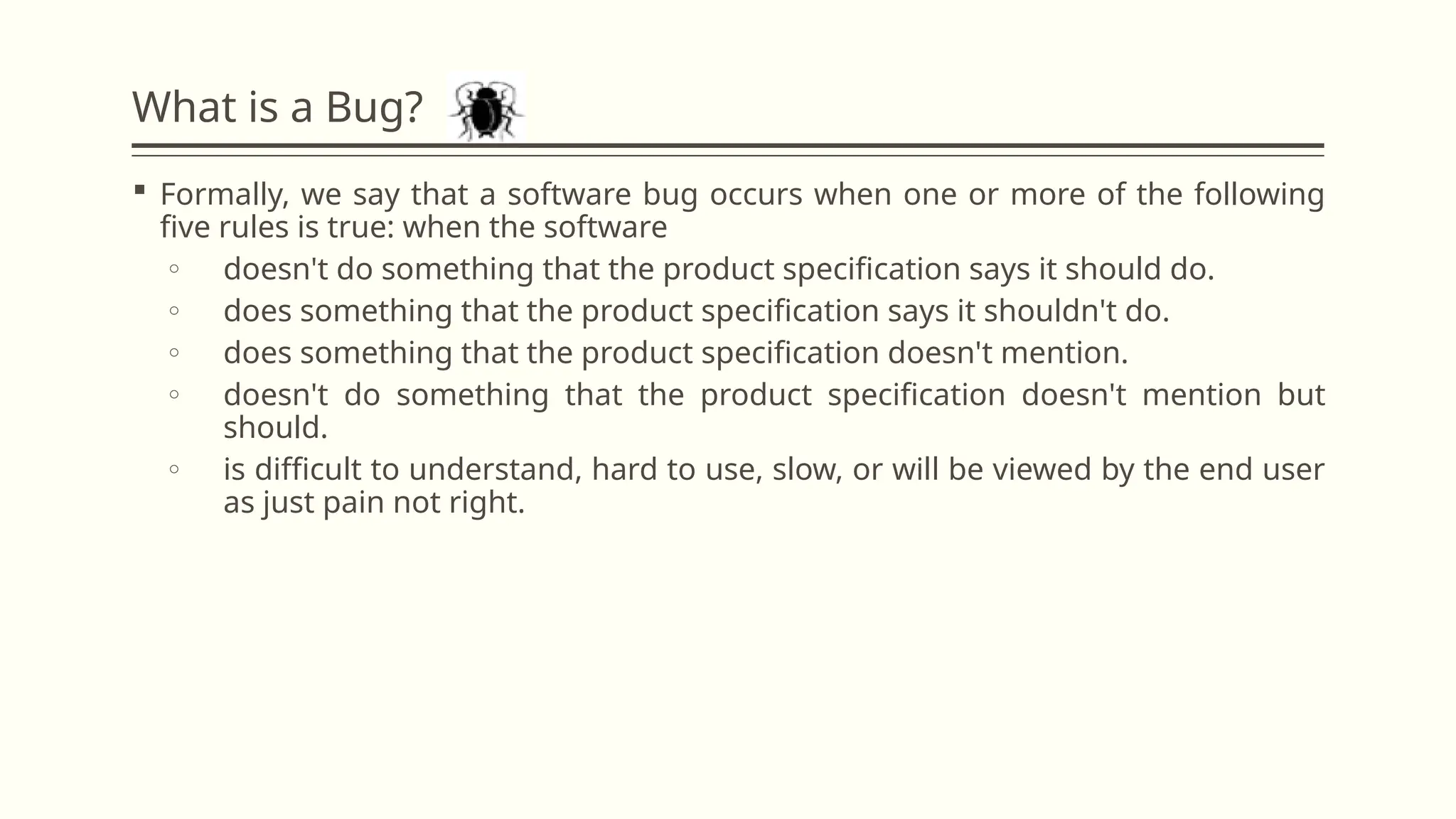 What is a Bug?
 Formally, we say that a software bug occurs when one or more of the following
five rules is true: when the software
o doesn't do something that the product specification says it should do.
o does something that the product specification says it shouldn't do.
o does something that the product specification doesn't mention.
o doesn't do something that the product specification doesn't mention but
should.
o is difficult to understand, hard to use, slow, or will be viewed by the end user
as just pain not right.
 